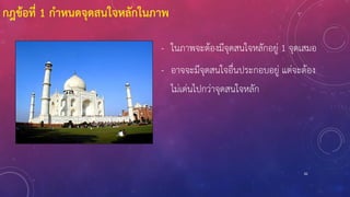 82
- ในภาพจะต้องมีจุดสนใจหลักอยู่ 1 จุดเสมอ
- อาจจะมีจุดสนใจอื่นประกอบอยู่ แต่จะต้อง
ไม่เด่นไปกว่าจุดสนใจหลัก
กฎข้อที่ 1 กาหนดจุดสนใจหลักในภาพ
 