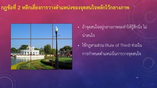83
กฎข้อที่ 2 หลีกเลี่ยงการวางตาแหน่งของจุดสนใจหลักไว้กลางภาพ
• ถ้าจุดสนใจอยู่กลางภาพจะทาให้รู้สึกนิ่ง ไม่
น่าสนใจ
• ใช้กฎสามส่วน (Rule of Third) ช่วยใน
การกาหนดตาแหน่งในการวางจุดสนใจ
 
