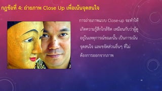 85
การถ่ายภาพแบบ Close-up จะทาให้
เกิดความรู้สึกใกล้ชิด เหมือนกับว่าผู้ดู
อยู่ในเหตุการณ์ขณะนั้น เป็นการเน้น
จุดสนใจ และขจัดส่วนอื่นๆ ที่ไม่
ต้องการออกจากภาพ
กฎข้อที่ 4: ถ่ายภาพ Close Up เพื่อเน้นจุดสนใจ
 