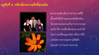 87
พยายามหลีกเลี่ยงการถ่ายภาพที่มี
พื้นหลังที่มีลักษณะยุ่งเหยิงซับซ้อน
มีลวดลายเยอะจนเป็นการรบกวนจุด
สนใจ ซึ่งการหลีกเลี่ยงสามารถทาได้
โดยการเปลี่ยนมุมกล้อง หรือการใช้
เทคนิคการควบคุมความชัดลึก
(Depth of Field) ของภาพ
กฎข้อที่ 6: หลีกเลี่ยงฉากหลังที่ยุ่งเหยิง
 