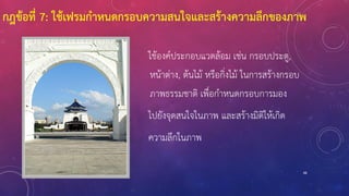 88
ใช้องค์ประกอบแวดล้อม เช่น กรอบประตู,
หน้าต่าง, ต้นไม้ หรือกิ่งไม้ ในการสร้างกรอบ
ภาพธรรมชาติ เพื่อกาหนดกรอบการมอง
ไปยังจุดสนใจในภาพ และสร้างมิติให้เกิด
ความลึกในภาพ
กฎข้อที่ 7: ใช้เฟรมกาหนดกรอบความสนใจและสร้างความลึกของภาพ
 