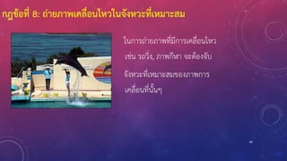 89
ในการถ่ายภาพที่มีการเคลื่อนไหว
เช่น รถวิ่ง, ภาพกีฬา จะต้องจับ
จังหวะที่เหมาะสมของภาพการ
เคลื่อนที่นั้นๆ
กฎข้อที่ 8: ถ่ายภาพเคลื่อนไหวในจังหวะที่เหมาะสม
 