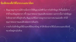 9
ข้อเสียของสื่อวิดีโอระบบแอนาล็อก
• สัญญาณถูกรบกวนได้ง่ายเนื่องจากใช้สัญญาณไฟฟ้าในการบันทึกข้อมูล ดังนั้นเมื่อมีการ
ทาซ้าของข้อมูลหลายๆ ครั้ง คุณภาพของภาพและเสียงจะลดลง นอกจากนั้นการส่งข้อมูล
ไปยังปลายทางที่อยู่ห่างกัน สัญญาณวิดีโออาจจะถูกรบกวนจากสนามแม่เหล็ก ทาให้
คุณภาพของภาพและเสียงลดลงจากต้นฉบับ
• การเก็บบันทึกข้อมูลใช้ม้วนเทปที่มีขนาดใหญ่ ทาให้กล้องถ่ายวิดีโอในระบบแอนาล็อกมี
ขนาดใหญ่ตามไปด้วย
 