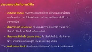 91
• บทสนทนา (Dialog) เป็นองค์ประกอบเสียงที่สาคัญ ที่เป็นการบอกเล่าเรื่องราว
และเนื้อหา ส่วนมากจะบันทึกสดในขณะถ่ายทา เพราะจะสื่ออารมณ์ได้ดีกว่าการ
นามาพากย์ใหม่
• เสียงบรรยากาศ (Ambience) คือ เสียงบรรยากาศในฉากต่างๆ เช่น เสียงรถวิ่ง
เสียงในป่า เสียงน้าไหล ที่บันทึกสดในขณะถ่ายทา
• เสียงประกอบที่สร้างขึ้น (Sound Effect) คือ เสียงที่เพิ่มเข้าไป เพื่อเพิ่มความ
สมจริง หรือเสริมอารมณ์ความรู้สึก เช่น เสียงเปิดประตู เสียงปืน
• ดนตรีประกอบ (Music) คือ เสียงเพลงหรือเสียงดนตรีประกอบ ที่ช่วยสร้างอารมณ์
ประเภทของเสียงในงานวิดีโอ
 