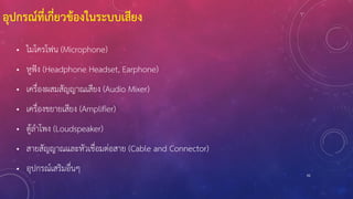 92
• ไมโครโฟน (Microphone)
• หูฟัง (Headphone Headset, Earphone)
• เครื่องผสมสัญญาณเสียง (Audio Mixer)
• เครื่องขยายเสียง (Amplifier)
• ตู้ลาโพง (Loudspeaker)
• สายสัญญาณและหัวเชื่อมต่อสาย (Cable and Connector)
• อุปกรณ์เสริมอื่นๆ
อุปกรณ์ที่เกี่ยวข้องในระบบเสียง
 