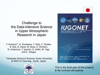 1
Challenge to
the Data-intensive Science
in Upper Atmospheric
Research in Japan
Y. Koyama*1, K. Kurakawa, Y. Sato, Y. Tanaka,
S. Abe, D. Ikeda, M. Nose, A. Shinbori,
N. Umemura, T. Iyemori, S. UeNo, M. Yagi,
and A. Yatagai
*1Graduate School of Science, Kyoto Univeristy
& WDC for Geomag., Kyoto, Japan
This is the final year of this projectt,
& My contract will expires.
 