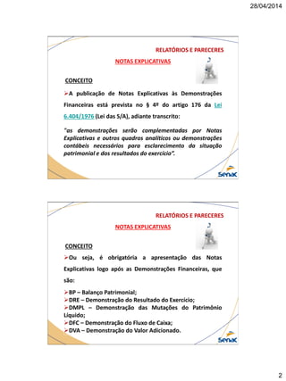 28/04/2014
2
NOTAS EXPLICATIVAS
CONCEITO
A publicação de Notas Explicativas às Demonstrações
Financeiras está prevista no § 4º do artigo 176 da Lei
6.404/1976 (Lei das S/A), adiante transcrito:
"as demonstrações serão complementadas por Notas
Explicativas e outros quadros analíticos ou demonstrações
contábeis necessários para esclarecimento da situação
patrimonial e dos resultados do exercício”.
RELATÓRIOS E PARECERES
NOTAS EXPLICATIVAS
CONCEITO
Ou seja, é obrigatória a apresentação das Notas
Explicativas logo após as Demonstrações Financeiras, que
são:
BP – Balanço Patrimonial;
DRE – Demonstração do Resultado do Exercício;
DMPL – Demonstração das Mutações do Patrimônio
Líquido;
DFC – Demonstração do Fluxo de Caixa;
DVA – Demonstração do Valor Adicionado.
RELATÓRIOS E PARECERES
 