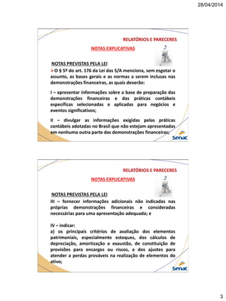 28/04/2014
3
NOTAS EXPLICATIVAS
NOTAS PREVISTAS PELA LEI
O § 5º do art. 176 da Lei das S/A menciona, sem esgotar o
assunto, as bases gerais e as normas a serem inclusas nas
demonstrações financeiras, as quais deverão:
I – apresentar informações sobre a base de preparação das
demonstrações financeiras e das práticas contábeis
específicas selecionadas e aplicadas para negócios e
eventos significativos;
II – divulgar as informações exigidas pelas práticas
contábeis adotadas no Brasil que não estejam apresentadas
em nenhuma outra parte das demonstrações financeiras;
RELATÓRIOS E PARECERES
NOTAS EXPLICATIVAS
NOTAS PREVISTAS PELA LEI
III – fornecer informações adicionais não indicadas nas
próprias demonstrações financeiras e consideradas
necessárias para uma apresentação adequada; e
IV – indicar:
a) os principais critérios de avaliação dos elementos
patrimoniais, especialmente estoques, dos cálculos de
depreciação, amortização e exaustão, de constituição de
provisões para encargos ou riscos, e dos ajustes para
atender a perdas prováveis na realização de elementos do
ativo;
RELATÓRIOS E PARECERES
 