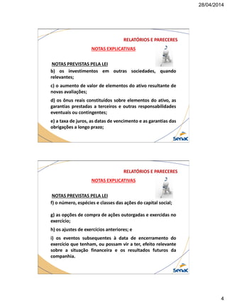 28/04/2014
4
NOTAS EXPLICATIVAS
NOTAS PREVISTAS PELA LEI
b) os investimentos em outras sociedades, quando
relevantes;
c) o aumento de valor de elementos do ativo resultante de
novas avaliações;
d) os ônus reais constituídos sobre elementos do ativo, as
garantias prestadas a terceiros e outras responsabilidades
eventuais ou contingentes;
e) a taxa de juros, as datas de vencimento e as garantias das
obrigações a longo prazo;
RELATÓRIOS E PARECERES
NOTAS EXPLICATIVAS
NOTAS PREVISTAS PELA LEI
f) o número, espécies e classes das ações do capital social;
g) as opções de compra de ações outorgadas e exercidas no
exercício;
h) os ajustes de exercícios anteriores; e
i) os eventos subsequentes à data de encerramento do
exercício que tenham, ou possam vir a ter, efeito relevante
sobre a situação financeira e os resultados futuros da
companhia.
RELATÓRIOS E PARECERES
 