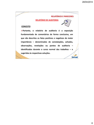 28/04/2014
6
RELATÓRIO DE AUDITORIA
CONCEITO
Portanto, o relatório de auditoria é a exposição
fundamentada de comentários de forma conclusiva, em
que são descritos os fatos positivos e negativos de maior
importância – denominados de constatações, achados,
observações, revelações ou pontos de auditoria –
identificados durante o curso normal dos trabalhos – e
sugeridas às respectivas soluções.
RELATÓRIOS E PARECERES
 
