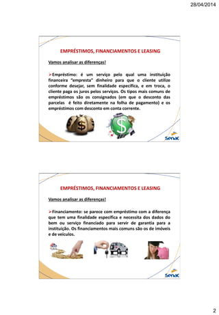 28/04/2014
2
EMPRÉSTIMOS, FINANCIAMENTOS E LEASING
Vamos analisar as diferenças!
Empréstimo: é um serviço pelo qual uma instituição
financeira “empresta” dinheiro para que o cliente utilize
conforme desejar, sem finalidade específica, e em troca, o
cliente paga os juros pelos serviços. Os tipos mais comuns de
empréstimos são os consignados (em que o desconto das
parcelas é feito diretamente na folha de pagamento) e os
empréstimos com desconto em conta corrente.
EMPRÉSTIMOS, FINANCIAMENTOS E LEASING
Vamos analisar as diferenças!
Financiamento: se parece com empréstimo com a diferença
que tem uma finalidade específica e necessita dos dados do
bem ou serviço financiado para servir de garantia para a
instituição. Os financiamentos mais comuns são os de imóveis
e de veículos.
 