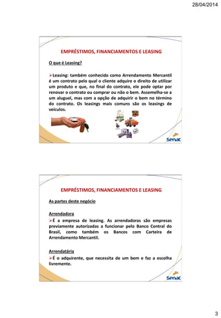 28/04/2014
3
EMPRÉSTIMOS, FINANCIAMENTOS E LEASING
O que é Leasing?
Leasing: também conhecido como Arrendamento Mercantil
é um contrato pelo qual o cliente adquire o direito de utilizar
um produto e que, no final do contrato, ele pode optar por
renovar o contrato ou comprar ou não o bem. Assemelha-se a
um aluguel, mas com a opção de adquirir o bem no término
do contrato. Os leasings mais comuns são os leasings de
veículos.
EMPRÉSTIMOS, FINANCIAMENTOS E LEASING
As partes deste negócio
Arrendadora
É a empresa de leasing. As arrendadoras são empresas
previamente autorizadas a funcionar pelo Banco Central do
Brasil, como também os Bancos com Carteira de
Arrendamento Mercantil.
Arrendatária
É o adquirente, que necessita de um bem e faz a escolha
livremente.
 