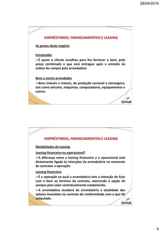 28/04/2014
4
EMPRÉSTIMOS, FINANCIAMENTOS E LEASING
As partes deste negócio
Fornecedor
É quem o cliente escolheu para lhe fornecer o bem, pelo
preço combinado e que será entregue após a emissão da
ordem de compra pela arrendadora
Bens a serem arrendados
Bens imóveis e móveis, de produção nacional e estrangeira,
tais como veículos, máquinas, computadores, equipamentos e
outros.
EMPRÉSTIMOS, FINANCIAMENTOS E LEASING
Modalidades de Leasing
Leasing financeiro ou operacional?
A diferença entre o leasing financeiro e o operacional está
diretamente ligada às intenções da arrendatária no momento
de contratar a operação:
Leasing financeiro
É a operação na qual a arrendatária tem a intenção de ficar
com o bem ao término do contrato, exercendo a opção de
compra pelo valor contratualmente estabelecido.
A arrendadora receberá da arrendatária a totalidade dos
valores investidos no contrato de conformidade com o que foi
estipulado.
 