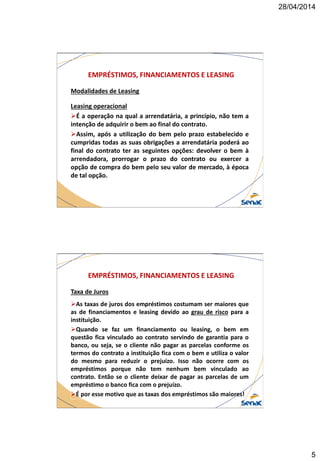 28/04/2014
5
EMPRÉSTIMOS, FINANCIAMENTOS E LEASING
Modalidades de Leasing
Leasing operacional
É a operação na qual a arrendatária, a princípio, não tem a
intenção de adquirir o bem ao final do contrato.
Assim, após a utilização do bem pelo prazo estabelecido e
cumpridas todas as suas obrigações a arrendatária poderá ao
final do contrato ter as seguintes opções: devolver o bem à
arrendadora, prorrogar o prazo do contrato ou exercer a
opção de compra do bem pelo seu valor de mercado, à época
de tal opção.
EMPRÉSTIMOS, FINANCIAMENTOS E LEASING
Taxa de Juros
As taxas de juros dos empréstimos costumam ser maiores que
as de financiamentos e leasing devido ao grau de risco para a
instituição.
Quando se faz um financiamento ou leasing, o bem em
questão fica vinculado ao contrato servindo de garantia para o
banco, ou seja, se o cliente não pagar as parcelas conforme os
termos do contrato a instituição fica com o bem e utiliza o valor
do mesmo para reduzir o prejuízo. Isso não ocorre com os
empréstimos porque não tem nenhum bem vinculado ao
contrato. Então se o cliente deixar de pagar as parcelas de um
empréstimo o banco fica com o prejuízo.
É por esse motivo que as taxas dos empréstimos são maiores!
 