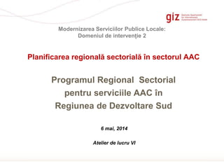 Page 1
Programul Regional Sectorial
pentru serviciile AAC în
Regiunea de Dezvoltare Sud
Planificarea regională sectorială în sectorul AAC
Modernizarea Serviciilor Publice Locale:
Domeniul de intervenție 2
6 mai, 2014
Atelier de lucru VI
 