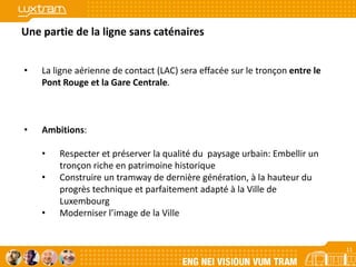 11
Une partie de la ligne sans caténaires
• La ligne aérienne de contact (LAC) sera effacée sur le tronçon entre le
Pont Rouge et la Gare Centrale.
• Ambitions:
• Respecter et préserver la qualité du paysage urbain: Embellir un
tronçon riche en patrimoine historique
• Construire un tramway de dernière génération, à la hauteur du
progrès technique et parfaitement adapté à la Ville de
Luxembourg
• Moderniser l’image de la Ville
11
 