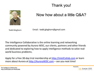 The Intelligence Collaborative
http://IntelCollab.com #IntelCollab
Powered by
Thank you!
Now how about a little Q&A?
Email: todd.gleghorn@gmail.com
The Intelligence Collaborative is the online learning and networking
community powered by Aurora WDC, our clients, partners and other friends
and dedicated to exploring how to apply intelligence methods to solve real-
world business problems.
Apply for a free 30-day trial membership at http://IntelCollab.com or learn
more about Aurora at http://AuroraWDC.com – see you next time!
Todd Gleghorn
 