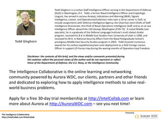 The Intelligence Collaborative
http://IntelCollab.com #IntelCollab
Powered by
Todd Gleghorn
Todd Gleghorn is a civilian Staff Intelligence Officer serving in the Department of Defense
(DoD) in Washington, D.C. Todd, a former Naval Intelligence Officer and Cryptologic
Linguist, has served in various Analyst, Indications and Warning (I&W), Signals
Intelligence, Liaison, and Operational/Collection roles over a 16+yr career in DoD, to
include assignments with Defense Intelligence Agency, the Chairman Joint Chiefs of Staff
Intelligence Directorate, the Chief of Naval Operations Intelligence Staff, and as an at-sea
Intelligence Officer aboard the USS George Washington (CVN 73). A noted Middle East
specialist, he is a graduate of the Defense Language Institute’s multi-dialect Arabic
program, received his B.A in Middle East Studies from University of Utah in 1998, and
received his M.A. in National Security Affairs from the Naval Postgraduate School’s
prestigious Middle East Security Studies program in 2003. Todd received numerous
awards for his civilian expeditionary/war zone deployment as a DoD Foreign Liaison
Officer in support US Forces-Iraq during the waning months of Operation Iraqi Freedom.
The Intelligence Collaborative is the online learning and networking
community powered by Aurora WDC, our clients, partners and other friends
and dedicated to exploring how to apply intelligence methods to solve real-
world business problems.
Apply for a free 30-day trial membership at http://IntelCollab.com or learn
more about Aurora at http://AuroraWDC.com – see you next time!
Disclaimer: the contents of this brief, and the views and/or comments presented during
this webinar reflect the personal views of the author and do not represent or reflect
those of the Department of Defense, the U.S. Navy, or the Intelligence Community.
 
