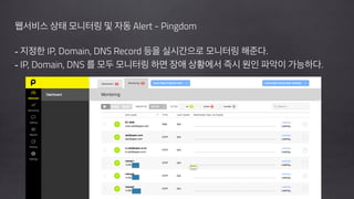 !
웹서비스 상태 모니터링 및 자동 Alert - Pingdom
!
- 지정한 IP, Domain, DNS Record 등을 실시간으로 모니터링 해준다.
- IP, Domain, DNS 를 모두 모니터링 하면 장애 상황에서 즉시 원인 파악이 가능하다.
!
!
 