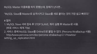!
MySQL Master 이중화를 하지 못했는데, 장애가 난다면…
!
“MySQL Slave를 Master로 승격시키고 Slave를 새로 붙이는 것이 가장 쉽고 빠르다.”
!
# 절차
1. MySQL Slave 서버 접속 후 STOP SLAVE; 쿼리 실행 후 Master로 사용.  
(바로 서비스 재개 가능)
2. 서비스 중에 MySQL Slave를 Online으로 붙일 수 있다. (Percona XtraBackup 사용)
http://www.percona.com/doc/percona-xtrabackup/2.1/howtos/
setting_up_replication.html
!
!
!
 