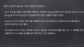 !
상황 3. 갑자기 MySQL 서버가 응답하지 않는다.
!
- 로그 서버 등 대량의 데이터를 저장하는 서버에서 binlog 저장 주기가 길 경우 하드디스크가 
binlog로 꽉 차서 MySQL이 정상동작 하지 않는 상황이 생길 수 있다. 
 
- Newrelic 등 모니터링 서비스를 이용하여 상시 모니터링 하고 자동으로 Alert을 받을 수 
있도록 설정하는 것이 좋다.
 
- 모니터링 서비스가 없는 상태에서 장애가 발생한 서버에 접속했을 때는 “df -h” 명령을 먼저 
사용하여 디스크 용량 상태를 먼저 확인하는 것이 유용하다.
 