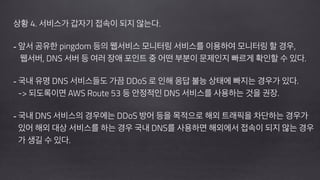!
상황 4. 서비스가 갑자기 접속이 되지 않는다.
!
- 앞서 공유한 pingdom 등의 웹서비스 모니터링 서비스를 이용하여 모니터링 할 경우, 
웹서버, DNS 서버 등 여러 장애 포인트 중 어떤 부분이 문제인지 빠르게 확인할 수 있다.
!
- 국내 유명 DNS 서비스들도 가끔 DDoS 로 인해 응답 불능 상태에 빠지는 경우가 있다. 
-> 되도록이면 AWS Route 53 등 안정적인 DNS 서비스를 사용하는 것을 권장.
!
- 국내 DNS 서비스의 경우에는 DDoS 방어 등을 목적으로 해외 트래픽을 차단하는 경우가 
있어 해외 대상 서비스를 하는 경우 국내 DNS를 사용하면 해외에서 접속이 되지 않는 경우 
가 생길 수 있다.
 