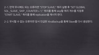 !
2-1. 만약 무시해도 되는 오류라면 “STOP SLAVE;” 쿼리 실행 후 “SET GLOBAL
SQL_SLAVE_SKIP_COUNTER = 1;” 쿼리를 통해 skip할 쿼리 개수를 지정후
“START SLAVE;” 쿼리를 통해 replication을 재시작 한다.
!
2-2. 무시할 수 없는 오류라면 앞서 언급한 XtraBackup을 통해 Slave를 다시 생성한다. 
!
!
 