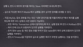 !
상황 6. 반드시 데이터 분석용 쿼리는 Slave 서버에만 보내도록 한다.
!
- 실수로 작성한 쿼리가 Master에서 실행될 경우 심각한 장애를 초래할 수 있다.
!
- 직접 MySQL 접속 권한을 주는 대신 “내부 관리자용 웹 어플리케이션”에서 쿼리를 실행 
하도록 하면 코드 상에서 사전 검증이 가능하다.
- 모든 쿼리는 Transaction 상에서 동작하도록 하고, 실행 완료 후 반드시 Rollback 한다.
- 쿼리 안에 DDL이 포함되어 있으면 실행을 거부한다.
- 유저 정보 table 등 개인 정보 유출 우려가 있는 table명이 쿼리 상에 포함되어 있으면 
실행을 거부한다.
- 반드시 Timeout을 지정하여 실수로 실행한 쿼리가 무한정 실행되는 것을 방지한다.
!
 