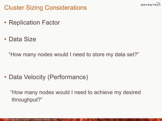 Cluster Sizing Considerations
• Replication Factor
• Data Size
“How many nodes would I need to store my data set?”
• Data Velocity (Performance)
“How many nodes would I need to achieve my desired
throughput?”
©2014 DataStax Confidential. Do not distribute without consent. 20
 