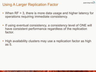 Using A Larger Replication Factor
• When RF > 3, there is more data usage and higher latency for
operations requiring immediate consistency.
• If using eventual consistency, a consistency level of ONE will
have consistent performance regardless of the replication
factor.
• High availability clusters may use a replication factor as high
as 5.
©2014 DataStax Confidential. Do not distribute without consent. 24
 