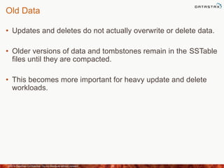 Old Data
• Updates and deletes do not actually overwrite or delete data.
• Older versions of data and tombstones remain in the SSTable
files until they are compacted.
• This becomes more important for heavy update and delete
workloads.
©2014 DataStax Confidential. Do not distribute without consent. 29
 