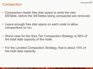 Compaction
• Compaction needs free disk space to write the new
SSTable, before the SSTables being compacted are removed.
• Leave enough free disk space on each node to allow
compactions to run.
• Worst case for the Size Tier Compaction Strategy is 50% of
the total data capacity of the node.
• For the Leveled Compaction Strategy, that is about 10% of
the total data capacity.
©2014 DataStax Confidential. Do not distribute without consent. 30
 