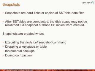 Snapshots
• Snapshots are hard-links or copies of SSTable data files.
• After SSTables are compacted, the disk space may not be
reclaimed if a snapshot of those SSTables were created.
Snapshots are created when:
• Executing the nodetool snapshot command
• Dropping a keyspace or table
• Incremental backups
• During compaction
©2014 DataStax Confidential. Do not distribute without consent. 31
 