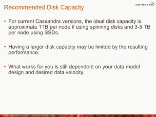 Recommended Disk Capacity
• For current Cassandra versions, the ideal disk capacity is
approximate 1TB per node if using spinning disks and 3-5 TB
per node using SSDs.
• Having a larger disk capacity may be limited by the resulting
performance.
• What works for you is still dependent on your data model
design and desired data velocity.
©2014 DataStax Confidential. Do not distribute without consent. 32
 