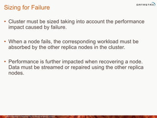 Sizing for Failure
• Cluster must be sized taking into account the performance
impact caused by failure.
• When a node fails, the corresponding workload must be
absorbed by the other replica nodes in the cluster.
• Performance is further impacted when recovering a node.
Data must be streamed or repaired using the other replica
nodes.
©2014 DataStax Confidential. Do not distribute without consent. 35
 
