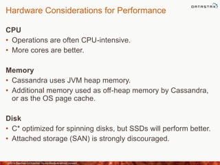 Hardware Considerations for Performance
CPU
• Operations are often CPU-intensive.
• More cores are better.
Memory
• Cassandra uses JVM heap memory.
• Additional memory used as off-heap memory by Cassandra,
or as the OS page cache.
Disk
• C* optimized for spinning disks, but SSDs will perform better.
• Attached storage (SAN) is strongly discouraged.
©2014 DataStax Confidential. Do not distribute without consent. 36
 