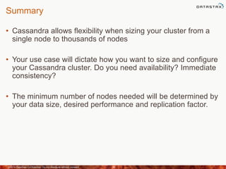 Summary
• Cassandra allows flexibility when sizing your cluster from a
single node to thousands of nodes
• Your use case will dictate how you want to size and configure
your Cassandra cluster. Do you need availability? Immediate
consistency?
• The minimum number of nodes needed will be determined by
your data size, desired performance and replication factor.
©2014 DataStax Confidential. Do not distribute without consent. 38
 