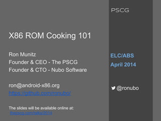 X86 ROM Cooking 101
Ron Munitz
Founder & CEO - The PSCG
Founder & CTO - Nubo Software
ron@android-x86.org
https://github.com/ronubo/
The slides will be available online at:
thepscg.com/talks/2014
ELC/ABS
April 2014
@ronubo
PSCG
 