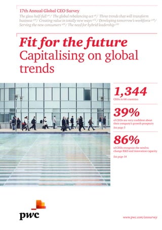 www.pwc.com/ceosurvey
Fit for the future
Capitalising on global
trends
17th Annual Global CEO Survey
The glass half-full p4
/ The global rebalancing act p6
/ Three trends that will transform
business p10
/ Creating value in totally new ways p12
/ Developing tomorrow’s workforce p18
/
Serving the new consumers p26
/ The need for hybrid leadership p32
1,344CEOs in 68 countries
39%of CEOs are very confident about
their company’s growth prospects
See page 5
86%of CEOs recognise the need to
change R&D and innovation capacity
See page 14
 
