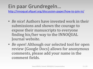 Ein paar Grundregeln…
http://innoqual.efquel.org/discussion-paper/how-to-join-in/
• Be nice! Authors have invested work in their
submissions and shown the courage to
expose their manuscripts to everyone
finding his/her way to the INNOQUAL
Journal website.
• Be open! Although our selected tool for open
review (Google Docs) allows for anonymous
comments, please add your name in the
comment fields.
Saxon MOOCs United: INNOQUAL Commentathon 11
 