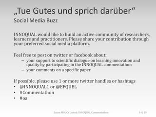 „Tue Gutes und sprich darüber“
Social Media Buzz
INNOQUAL would like to build an active community of researchers,
learners and practitioners. Please share your contribution through
your preferred social media platform.
Feel free to post on twitter or facebook about:
– your support to scientific dialogue on learning innovation and
quality by participating in the INNOQUAL commentathon
– your comments on a specific paper
If possible. please use 1 or more twitter handles or hashtags
• @INNOQUAL1 or @EFQUEL
• #Commentathon
• #oa
Saxon MOOCs United: INNOQUAL Commentathon 14
 