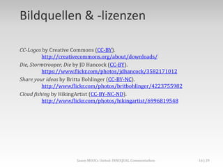 Bildquellen & -lizenzen
CC-Logos by Creative Commons (CC-BY).
http://creativecommons.org/about/downloads/
Die, Stormtrooper, Die by JD Hancock (CC-BY).
https://www.flickr.com/photos/jdhancock/3582171012
Share your ideas by Britta Bohlinger (CC-BY-NC).
http://www.flickr.com/photos/britbohlinger/4223755982
Cloud fishing by HikingArtist (CC-BY-NC-ND).
http://www.flickr.com/photos/hikingartist/6996819548
Saxon MOOCs United: INNOQUAL Commentathon 16
 