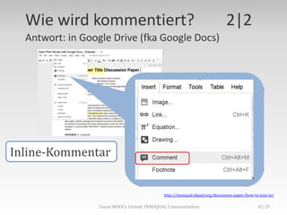 Wie wird kommentiert? 2|2
Antwort: in Google Drive (fka Google Docs)
http://innoqual.efquel.org/discussion-paper/how-to-join-in/
Inline-Kommentar
Saxon MOOCs United: INNOQUAL Commentathon 8
 