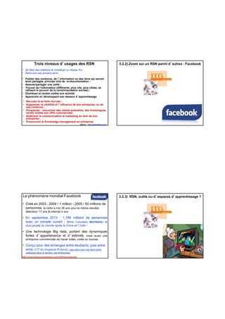 Trois niveaux d’usages des RSN
• Se faire des relations et constituer un réseau fun ;
• Retrouver ses anciens amis
• Publier des contenus, de l’information ou des liens qui seront
ainsi partagés, principe viral de re-documentation ;
• Assurer/partager une veille ;
• Trouver de l'information (différente, plus vite, plus ciblée, en
utilisant le pouvoir de la recommandation sociale) ;
Distribuer et rendre visible son activité;
Source : http://www.haeuw.com/
• Recruter et se faire recruter ;
• Augmenter la visibilité et l’influence de son entreprise, ou de
ses contenus ;
• Prospecter : rencontrer des clients potentiels, des homologues,
rendre visible son offre commerciale;
• Améliorer la communication et marketing au sein de son
entreprise;
• Promouvoir le Knowledge management en entreprise.
• Distribuer et rendre visible son activité;
• Apprendre en développant ses réseaux d’apprentissage
3.2.2) Zoom sur un RSN parmi d’autres : Facebook
Le phénomène mondial Facebook
• Créé en 2003 : 2004 / 1 million - 2005 / 50 millions de
personnes, la radio a mis 38 ans pour le même résultat,
télévision 17 ans & internet 4 ans
• En septembre 2013 : 1,189 milliard de personnes
avec un compte ouvert ; 3ème «nouveau iterritoire» le
plus peuplé du monde après la Chine et l’Inde !plus peuplé du monde après la Chine et l Inde !
• Une technologie Big data, portant des dynamiques
fortes d’appartenance et d’extimité, mais aussi une
entreprise commerciale de haute volée, cotée en bourse.
• Conçu pour des échanges entre étudiants, puis entre
amis (177 en moyenne /France), pas prévu pour les liens entre
collègues dans le secteur des entreprises.
http://www.blogdumoderateur.com/chiffres-facebook/
3.2.3) RSN, outils ou d’espaces d’apprentissage ?
 