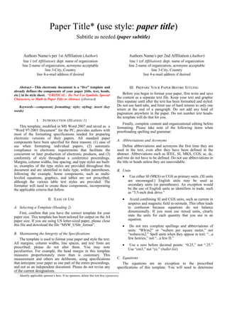 Paper Title* (use style: paper title) 
Subtitle as needed (paper subtitle) 
Authors Name/s per 1st Affiliation (Author) 
line 1 (of Affiliation): dept. name of organization 
line 2-name of organization, acronyms acceptable 
line 3-City, Country 
line 4-e-mail address if desired 
Authors Name/s per 2nd Affiliation (Author) 
line 1 (of Affiliation): dept. name of organization 
line 2-name of organization, acronyms acceptable 
line 3-City, Country 
line 4-e-mail address if desired 
Abstract—This electronic document is a “live” template and 
already defines the components of your paper [title, text, heads, 
etc.] in its style sheet. *CRITICAL: Do Not Use Symbols, Special 
Characters, or Math in Paper Title or Abstract. (Abstract) 
Keywords—component; formatting; style; styling; insert (key 
words) 
I. INTRODUCTION (HEADING 1) 
This template, modified in MS Word 2007 and saved as a 
“Word 97-2003 Document” for the PC, provides authors with 
most of the formatting specifications needed for preparing 
electronic versions of their papers. All standard paper 
components have been specified for three reasons: (1) ease of 
use when formatting individual papers, (2) automatic 
compliance to electronic requirements that facilitate the 
concurrent or later production of electronic products, and (3) 
conformity of style throughout a conference proceedings. 
Margins, column widths, line spacing, and type styles are built-in; 
examples of the type styles are provided throughout this 
document and are identified in italic type, within parentheses, 
following the example. Some components, such as multi-leveled 
equations, graphics, and tables are not prescribed, 
although the various table text styles are provided. The 
formatter will need to create these components, incorporating 
the applicable criteria that follow. 
II. EASE OF USE 
A. Selecting a Template (Heading 2) 
First, confirm that you have the correct template for your 
paper size. This template has been tailored for output on the A4 
paper size. If you are using US letter-sized paper, please close 
this file and download the file “MSW_USltr_format”. 
B. Maintaining the Integrity of the Specifications 
The template is used to format your paper and style the text. 
All margins, column widths, line spaces, and text fonts are 
prescribed; please do not alter them. You may note 
peculiarities. For example, the head margin in this template 
measures proportionately more than is customary. This 
measurement and others are deliberate, using specifications 
that anticipate your paper as one part of the entire proceedings, 
and not as an independent document. Please do not revise any 
of the current designations. 
III. PREPARE YOUR PAPER BEFORE STYLING 
Before you begin to format your paper, first write and save 
the content as a separate text file. Keep your text and graphic 
files separate until after the text has been formatted and styled. 
Do not use hard tabs, and limit use of hard returns to only one 
return at the end of a paragraph. Do not add any kind of 
pagination anywhere in the paper. Do not number text heads-the 
template will do that for you. 
Finally, complete content and organizational editing before 
formatting. Please take note of the following items when 
proofreading spelling and grammar: 
A. Abbreviations and Acronyms 
Define abbreviations and acronyms the first time they are 
used in the text, even after they have been defined in the 
abstract. Abbreviations such as IEEE, SI, MKS, CGS, sc, dc, 
and rms do not have to be defined. Do not use abbreviations in 
the title or heads unless they are unavoidable. 
B. Units 
· Use either SI (MKS) or CGS as primary units. (SI units 
are encouraged.) English units may be used as 
secondary units (in parentheses). An exception would 
be the use of English units as identifiers in trade, such 
as “3.5-inch disk drive.” 
· Avoid combining SI and CGS units, such as current in 
amperes and magnetic field in oersteds. This often leads 
to confusion because equations do not balance 
dimensionally. If you must use mixed units, clearly 
state the units for each quantity that you use in an 
equation. 
· Do not mix complete spellings and abbreviations of 
units: “Wb/m2” or “webers per square meter,” not 
“webers/m2.” Spell units when they appear in text: “...a 
few henries,” not “...a few H.” 
· Use a zero before decimal points: “0.25,” not “.25.” 
Use “cm3,” not “cc.” (bullet list) 
C. Equations 
The equations are an exception to the prescribed 
specifications of this template. You will need to determine 
Identify applicable sponsor/s here. If no sponsors, delete this text box (sponsors). 
 