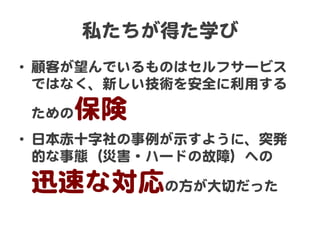 私たちが得た学び  
•  顧客が望んでいるものはセルフサービス
ではなく、新しい技術を安全に利用する
ための保険  
•  日本赤十字社の事例が示すように、突発
的な事態（災害・ハードの故障）への  
迅速な対応の方が大切だった  
 