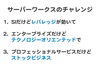 サーバーワークスのチャレンジ  
11..  SSIIだけどレバレッジが効いて  
  
22..  エンタープライズだけど  
テクノロジーオリエンテッドで  
  
33..  プロフェッショナルサービスだけど  
ストックビジネス  
 