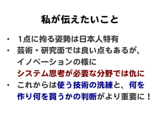 私が伝えたいこと  
•  11点に拘る姿勢は日本人特有  
•  芸術・研究面では良い点もあるが、  
イノベーションの様に  
システム思考が必要な分野では仇に  
•  これからは使う技術の洗練と、何を  
作り何を買うかの判断がより重要に！  
 