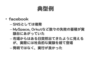 典型例  
•  ffaacceebbooookk  
– SSNNSSとしては後発  
– MMyySSppaaccee,,  OOrrkkuuttなど数々の失敗の蓄積が実
験台にあがっていた  
– 市場からはある日突然出てきたように見える
が、実際には社会的な実験を経て登場  
– 発明ではなく、実行が良かった  
 