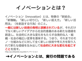 イノベーションとは？  
イノベーション（innovation）とは、物事の「新結合」
「新機軸」「新しい切り口」「新しい捉え方」「新しい活
用法」（を創造する行為）のこと。
→イノベーションとは、実行の問題である  
一般には新しい技術の発明と誤解されているが、それだけ
でなく新しいアイデアから社会的意義のある新たな価値を
創造し、社会的に大きな変化をもたらす自発的な人・組
織・社会の幅広い変革を意味する。つまり、それまでのモ
ノ・仕組みなどに対して全く新しい技術や考え方を取り入
れて新たな価値を生み出して社会的に大きな変化を起こす
ことを指す。
http://ja.wikipedia.org/wiki/イノベーション
 